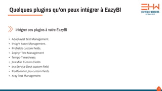 12
Intégrer ces plugins à votre EazyBI
• Adaptavist Test Management.
• Insight Asset Management.
• Profields custom fields.
• Zephyr Test Management
• Tempo Timesheets
• Jira Misc Custom Fields
• Jira Service Desk custom field
• Portfolio for Jira custom fields
• Xray Test Management
Quelques plugins qu’on peux intégrer à EazyBI
 