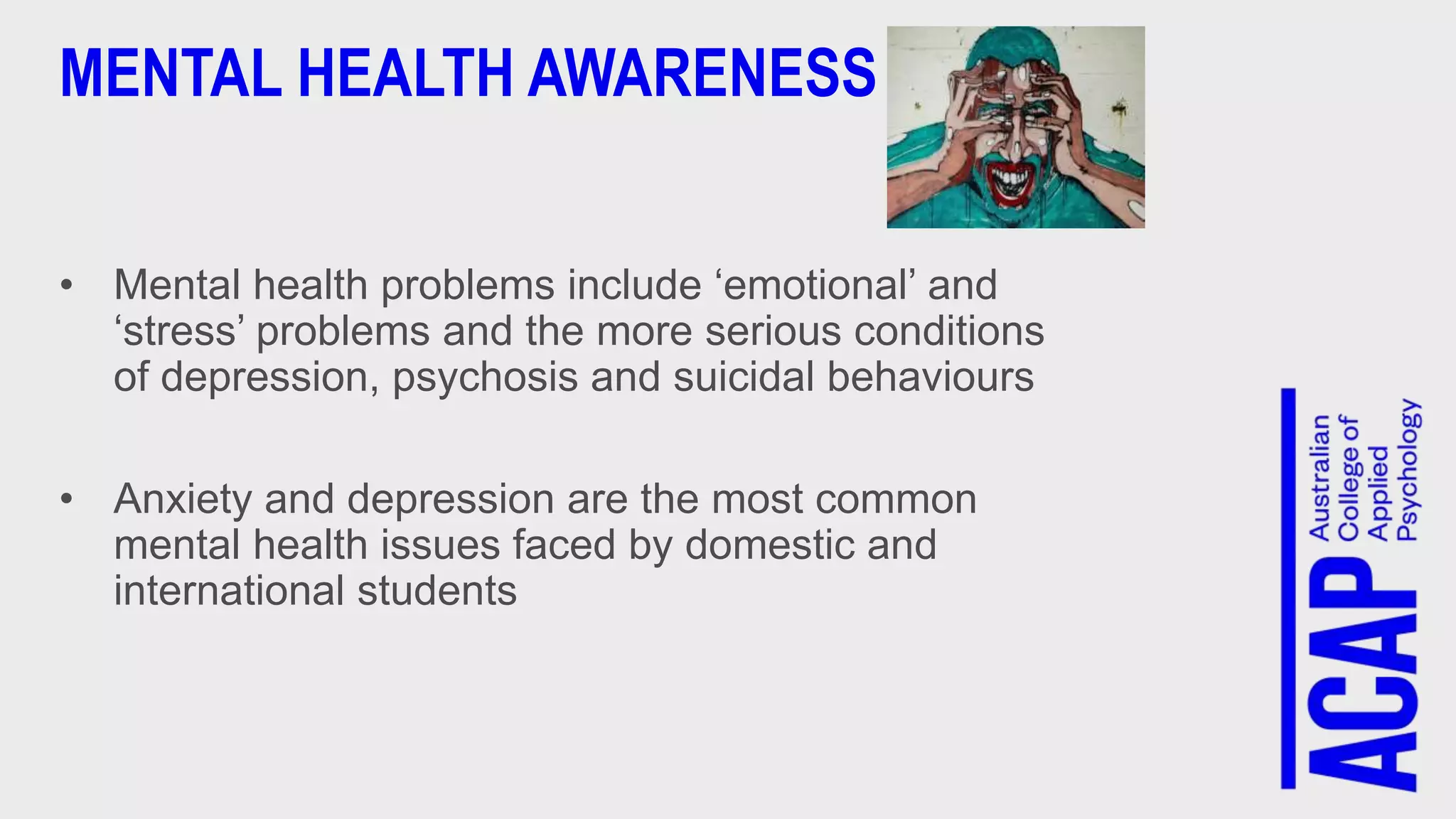 MENTAL HEALTH AWARENESS
• Mental health problems include ‘emotional’ and
‘stress’ problems and the more serious conditions
of depression, psychosis and suicidal behaviours
• Anxiety and depression are the most common
mental health issues faced by domestic and
international students
 