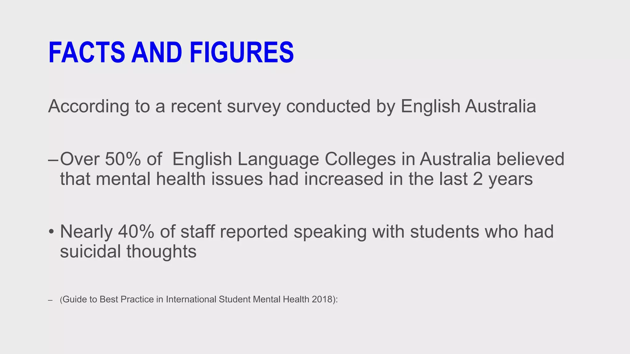 FACTS AND FIGURES
According to a recent survey conducted by English Australia
–Over 50% of English Language Colleges in Australia believed
that mental health issues had increased in the last 2 years
• Nearly 40% of staff reported speaking with students who had
suicidal thoughts
– (Guide to Best Practice in International Student Mental Health 2018):
 