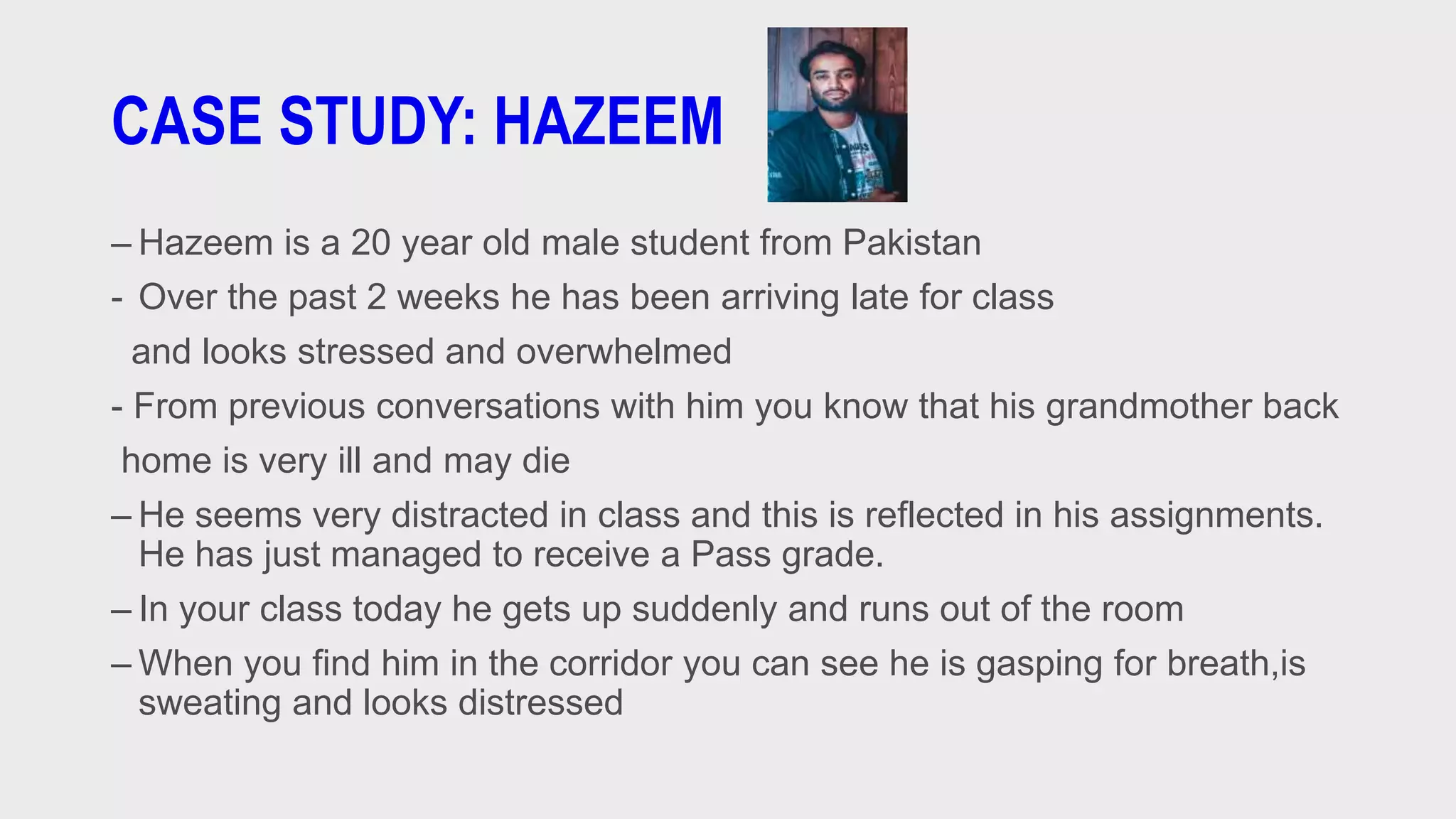 CASE STUDY: HAZEEM
– Hazeem is a 20 year old male student from Pakistan
- Over the past 2 weeks he has been arriving late for class
and looks stressed and overwhelmed
- From previous conversations with him you know that his grandmother back
home is very ill and may die
– He seems very distracted in class and this is reflected in his assignments.
He has just managed to receive a Pass grade.
– In your class today he gets up suddenly and runs out of the room
– When you find him in the corridor you can see he is gasping for breath,is
sweating and looks distressed
 