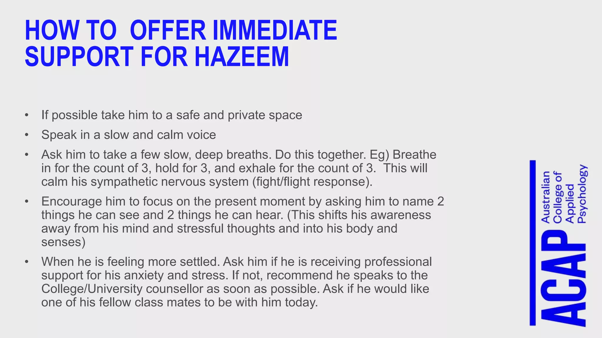 HOW TO OFFER IMMEDIATE
SUPPORT FOR HAZEEM
• If possible take him to a safe and private space
• Speak in a slow and calm voice
• Ask him to take a few slow, deep breaths. Do this together. Eg) Breathe
in for the count of 3, hold for 3, and exhale for the count of 3. This will
calm his sympathetic nervous system (fight/flight response).
• Encourage him to focus on the present moment by asking him to name 2
things he can see and 2 things he can hear. (This shifts his awareness
away from his mind and stressful thoughts and into his body and
senses)
• When he is feeling more settled. Ask him if he is receiving professional
support for his anxiety and stress. If not, recommend he speaks to the
College/University counsellor as soon as possible. Ask if he would like
one of his fellow class mates to be with him today.
 