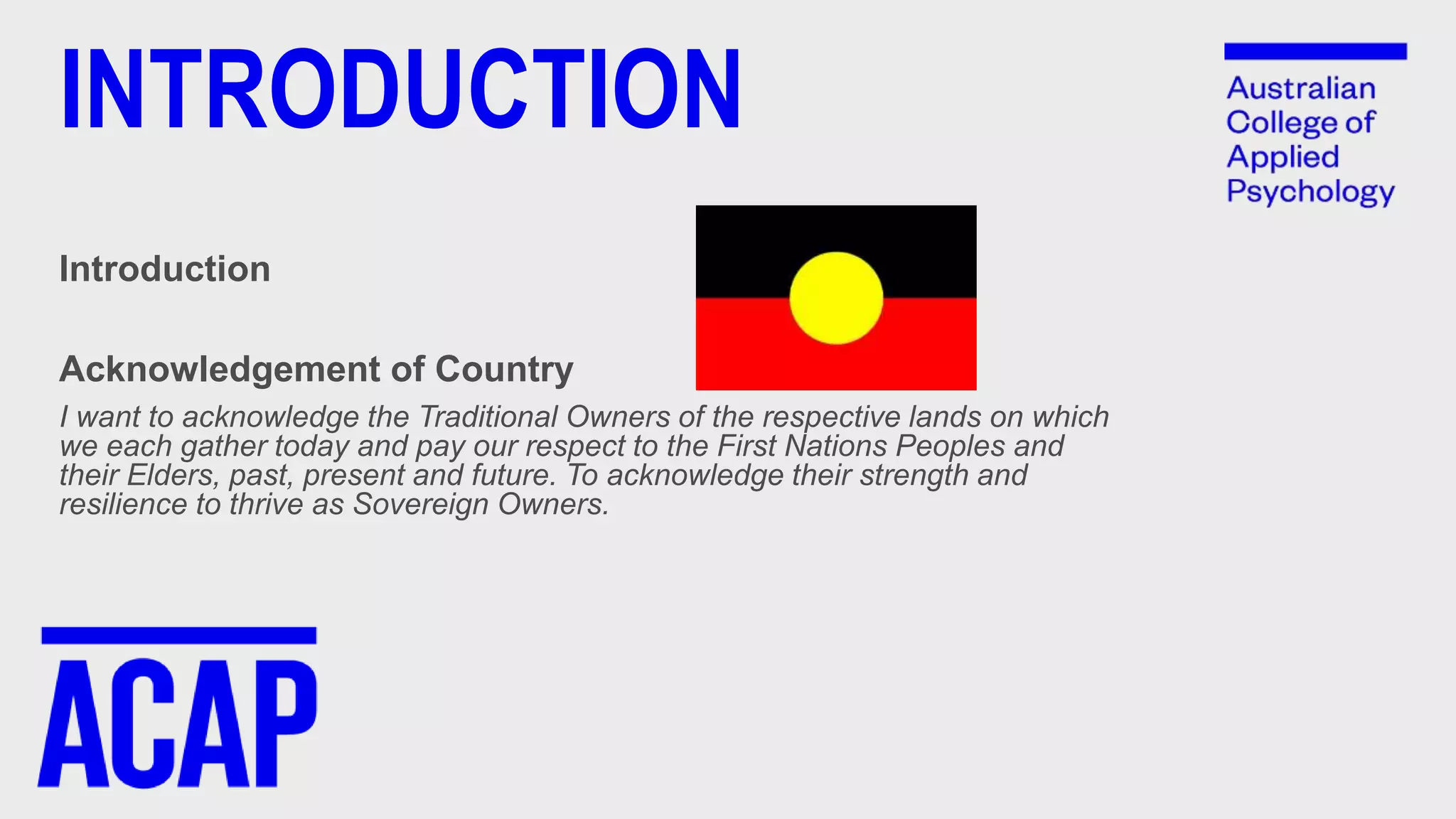 INTRODUCTION
Introduction
Acknowledgement of Country
I want to acknowledge the Traditional Owners of the respective lands on which
we each gather today and pay our respect to the First Nations Peoples and
their Elders, past, present and future. To acknowledge their strength and
resilience to thrive as Sovereign Owners.
 