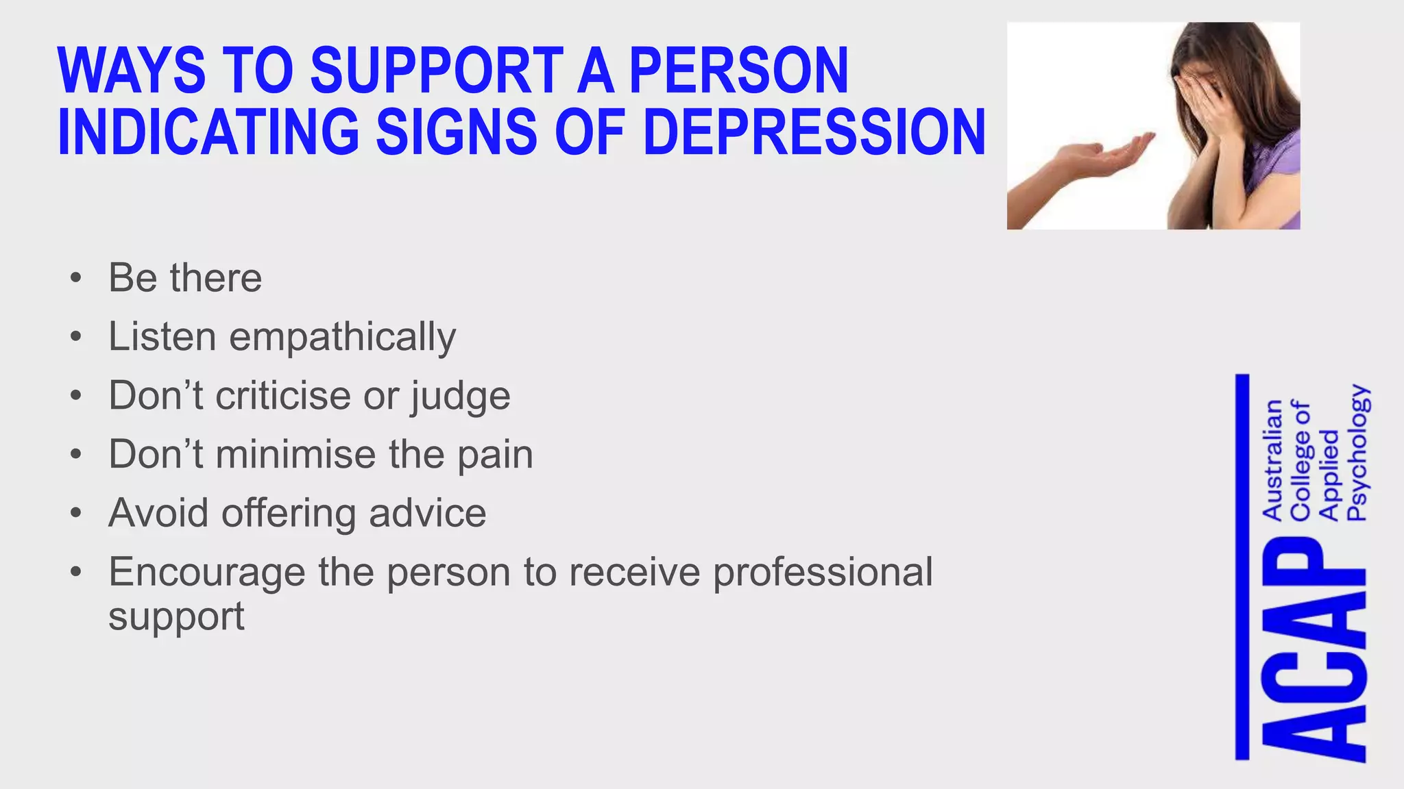 WAYS TO SUPPORT A PERSON
INDICATING SIGNS OF DEPRESSION
• Be there
• Listen empathically
• Don’t criticise or judge
• Don’t minimise the pain
• Avoid offering advice
• Encourage the person to receive professional
support
 
