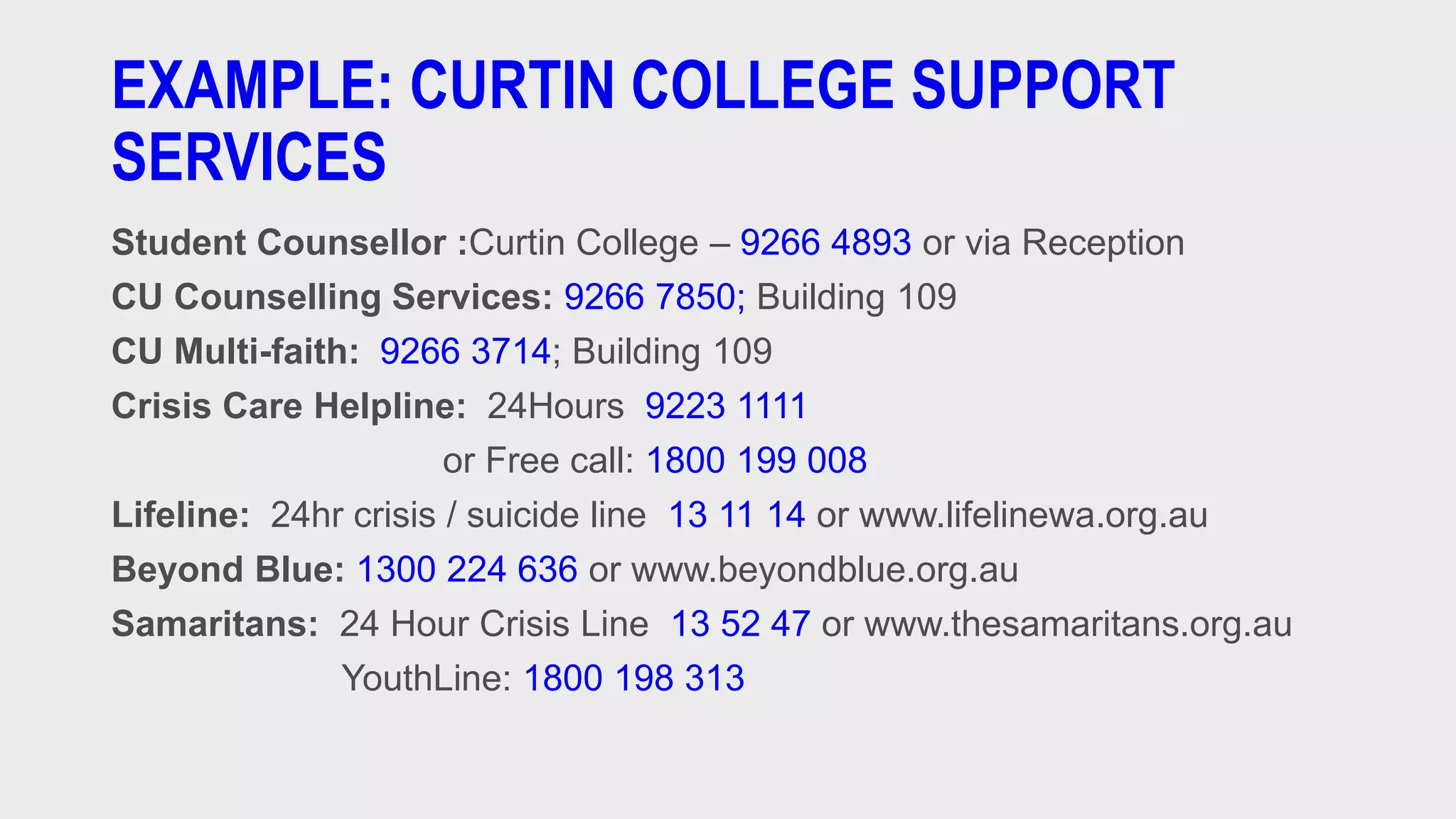 EXAMPLE: CURTIN COLLEGE SUPPORT
SERVICES
Student Counsellor :Curtin College – 9266 4893 or via Reception
CU Counselling Services: 9266 7850; Building 109
CU Multi-faith: 9266 3714; Building 109
Crisis Care Helpline: 24Hours 9223 1111
or Free call: 1800 199 008
Lifeline: 24hr crisis / suicide line 13 11 14 or www.lifelinewa.org.au
Beyond Blue: 1300 224 636 or www.beyondblue.org.au
Samaritans: 24 Hour Crisis Line 13 52 47 or www.thesamaritans.org.au
YouthLine: 1800 198 313
 