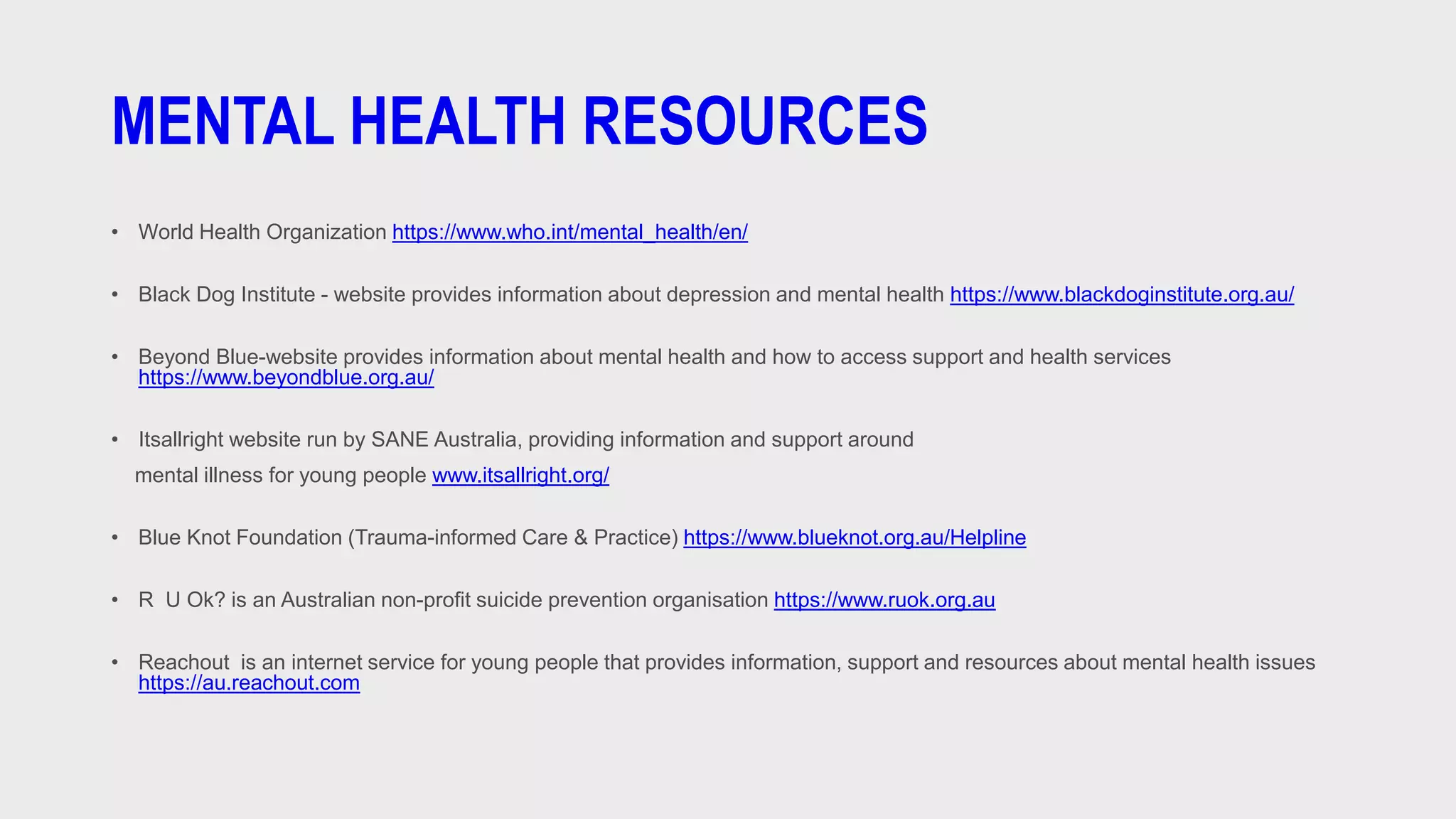 MENTAL HEALTH RESOURCES
• World Health Organization https://www.who.int/mental_health/en/
• Black Dog Institute - website provides information about depression and mental health https://www.blackdoginstitute.org.au/
• Beyond Blue-website provides information about mental health and how to access support and health services
https://www.beyondblue.org.au/
• Itsallright website run by SANE Australia, providing information and support around
mental illness for young people www.itsallright.org/
• Blue Knot Foundation (Trauma-informed Care & Practice) https://www.blueknot.org.au/Helpline
• R U Ok? is an Australian non-profit suicide prevention organisation https://www.ruok.org.au
• Reachout is an internet service for young people that provides information, support and resources about mental health issues
https://au.reachout.com
 