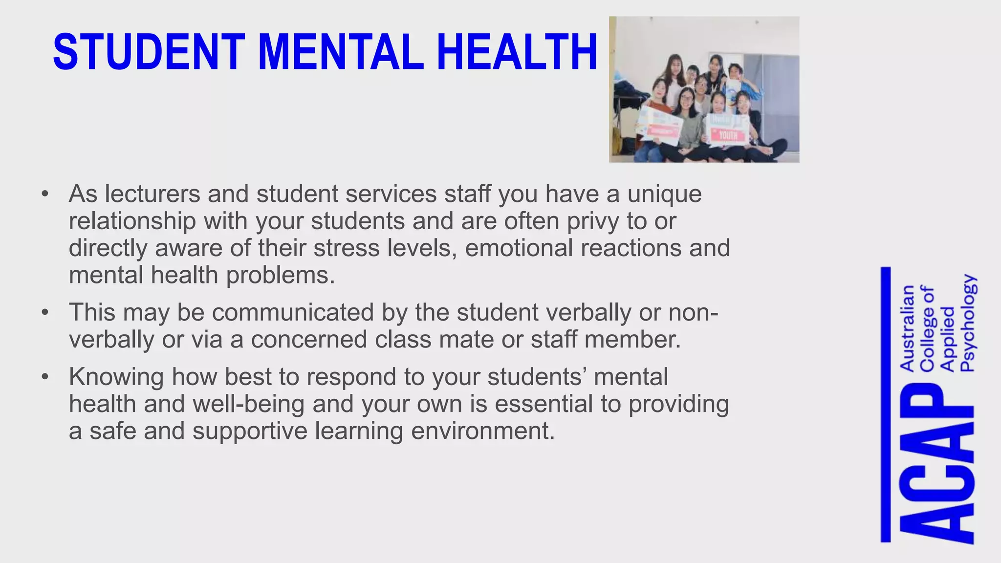 STUDENT MENTAL HEALTH
• As lecturers and student services staff you have a unique
relationship with your students and are often privy to or
directly aware of their stress levels, emotional reactions and
mental health problems.
• This may be communicated by the student verbally or non-
verbally or via a concerned class mate or staff member.
• Knowing how best to respond to your students’ mental
health and well-being and your own is essential to providing
a safe and supportive learning environment.
 