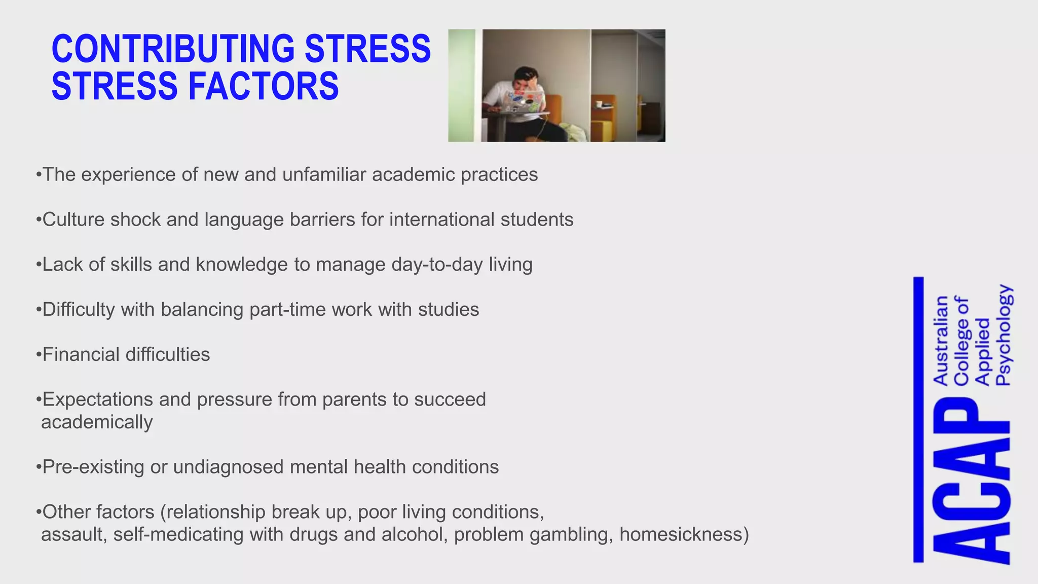 CONTRIBUTING STRESS
STRESS FACTORS
•The experience of new and unfamiliar academic practices
•Culture shock and language barriers for international students
•Lack of skills and knowledge to manage day-to-day living
•Difficulty with balancing part-time work with studies
•Financial difficulties
•Expectations and pressure from parents to succeed
academically
•Pre-existing or undiagnosed mental health conditions
•Other factors (relationship break up, poor living conditions,
assault, self-medicating with drugs and alcohol, problem gambling, homesickness)
 