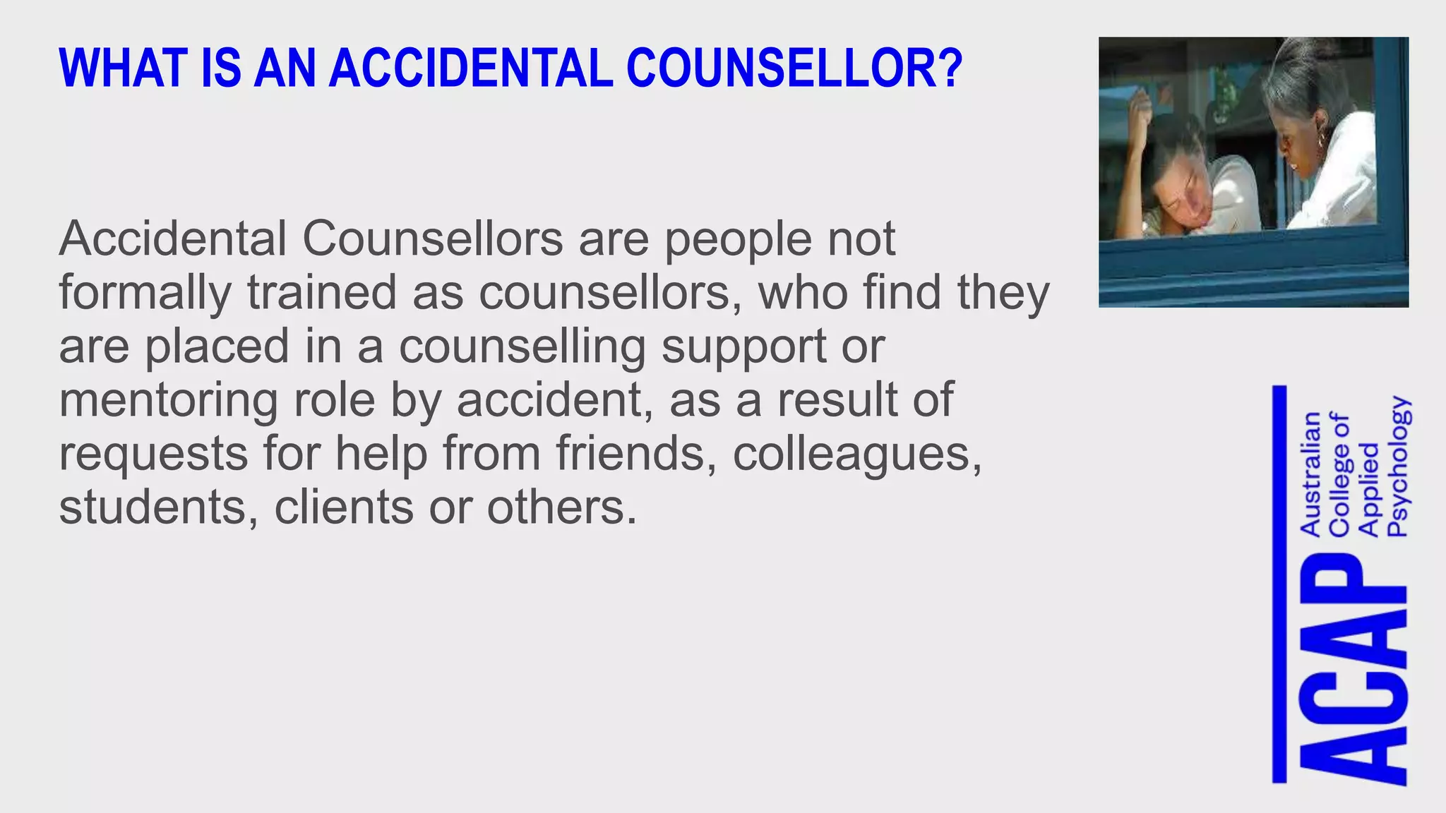 WHAT IS AN ACCIDENTAL COUNSELLOR?
Accidental Counsellors are people not
formally trained as counsellors, who find they
are placed in a counselling support or
mentoring role by accident, as a result of
requests for help from friends, colleagues,
students, clients or others.
 
