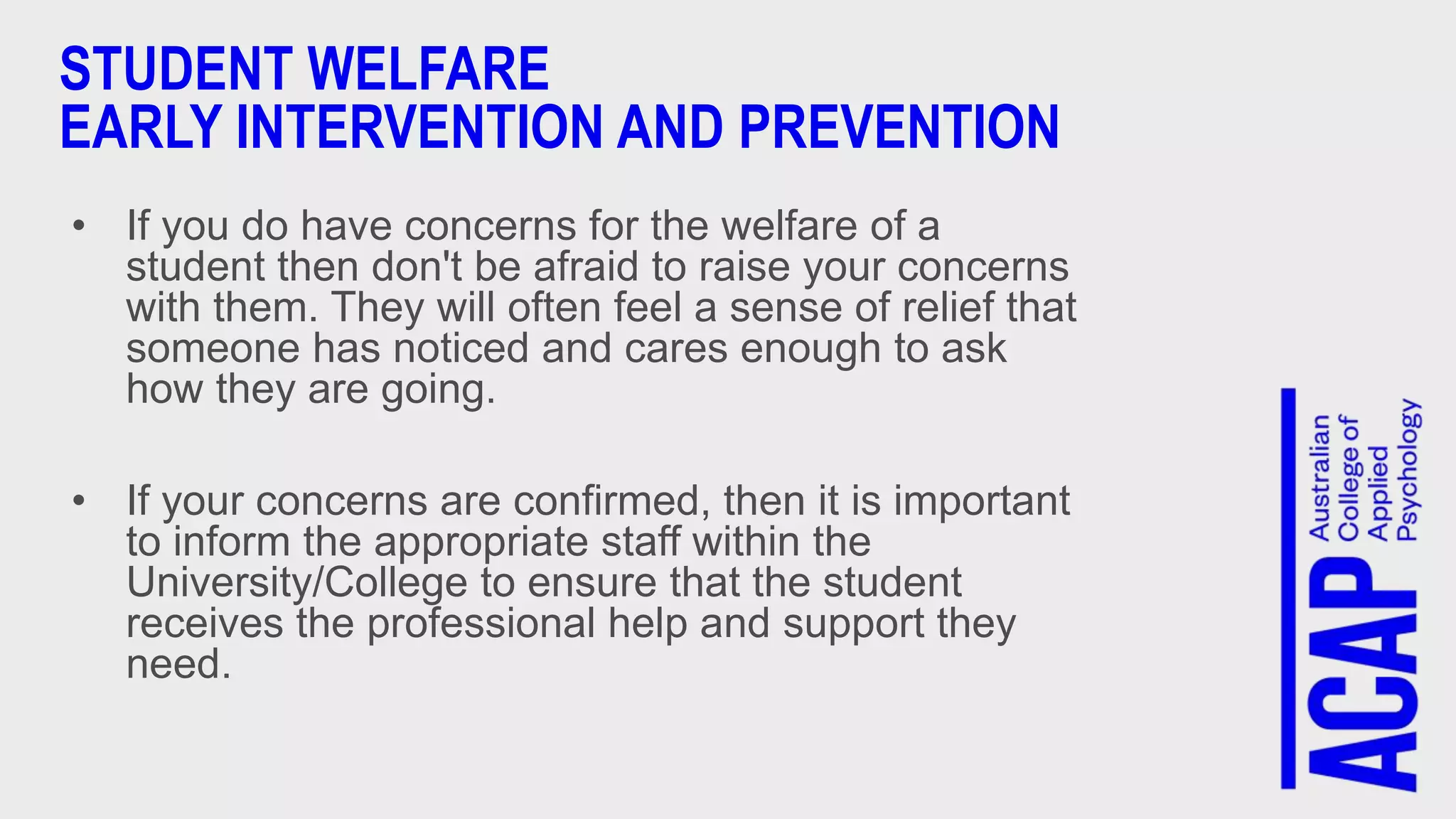 STUDENT WELFARE
EARLY INTERVENTION AND PREVENTION
• If you do have concerns for the welfare of a
student then don't be afraid to raise your concerns
with them. They will often feel a sense of relief that
someone has noticed and cares enough to ask
how they are going.
• If your concerns are confirmed, then it is important
to inform the appropriate staff within the
University/College to ensure that the student
receives the professional help and support they
need.
 