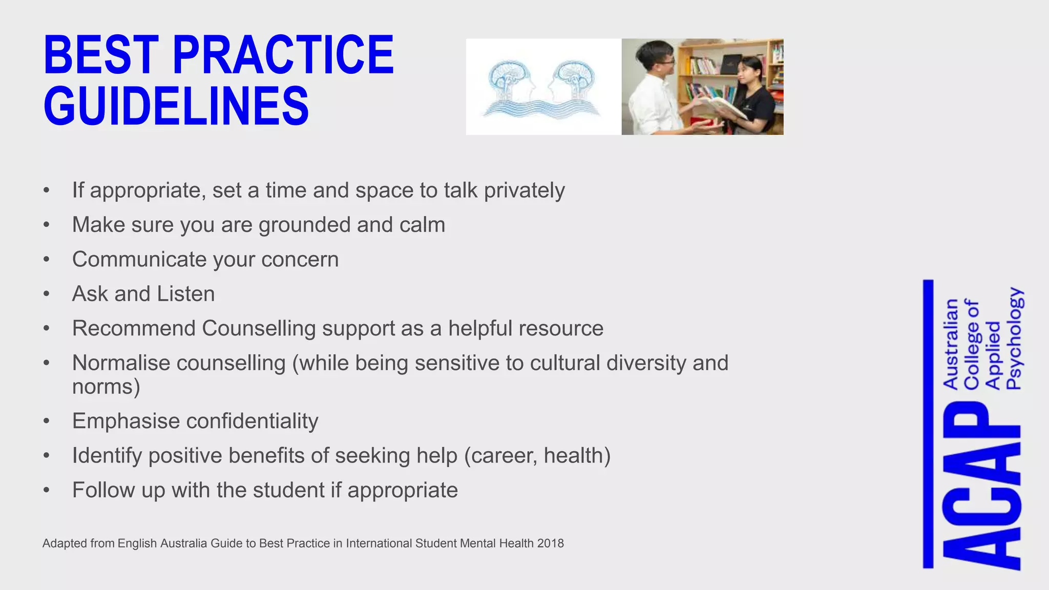 BEST PRACTICE
GUIDELINES
• If appropriate, set a time and space to talk privately
• Make sure you are grounded and calm
• Communicate your concern
• Ask and Listen
• Recommend Counselling support as a helpful resource
• Normalise counselling (while being sensitive to cultural diversity and
norms)
• Emphasise confidentiality
• Identify positive benefits of seeking help (career, health)
• Follow up with the student if appropriate
Adapted from English Australia Guide to Best Practice in International Student Mental Health 2018
 