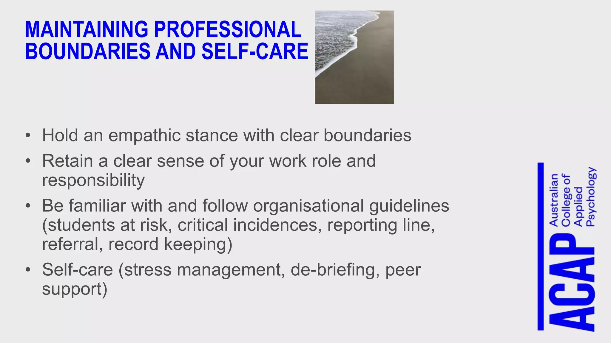 MAINTAINING PROFESSIONAL
BOUNDARIES AND SELF-CARE
• Hold an empathic stance with clear boundaries
• Retain a clear sense of your work role and
responsibility
• Be familiar with and follow organisational guidelines
(students at risk, critical incidences, reporting line,
referral, record keeping)
• Self-care (stress management, de-briefing, peer
support)
 