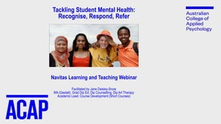 Tackling Student Mental Health:
Recognise, Respond, Refer
Navitas Learning and Teaching Webinar
Facilitated by Jane Daisley-Snow
MA (Gestalt), Grad Dip Ed, Dip Counselling, Dip Art Therapy
Academic Lead: Course Development (Short Courses)
 