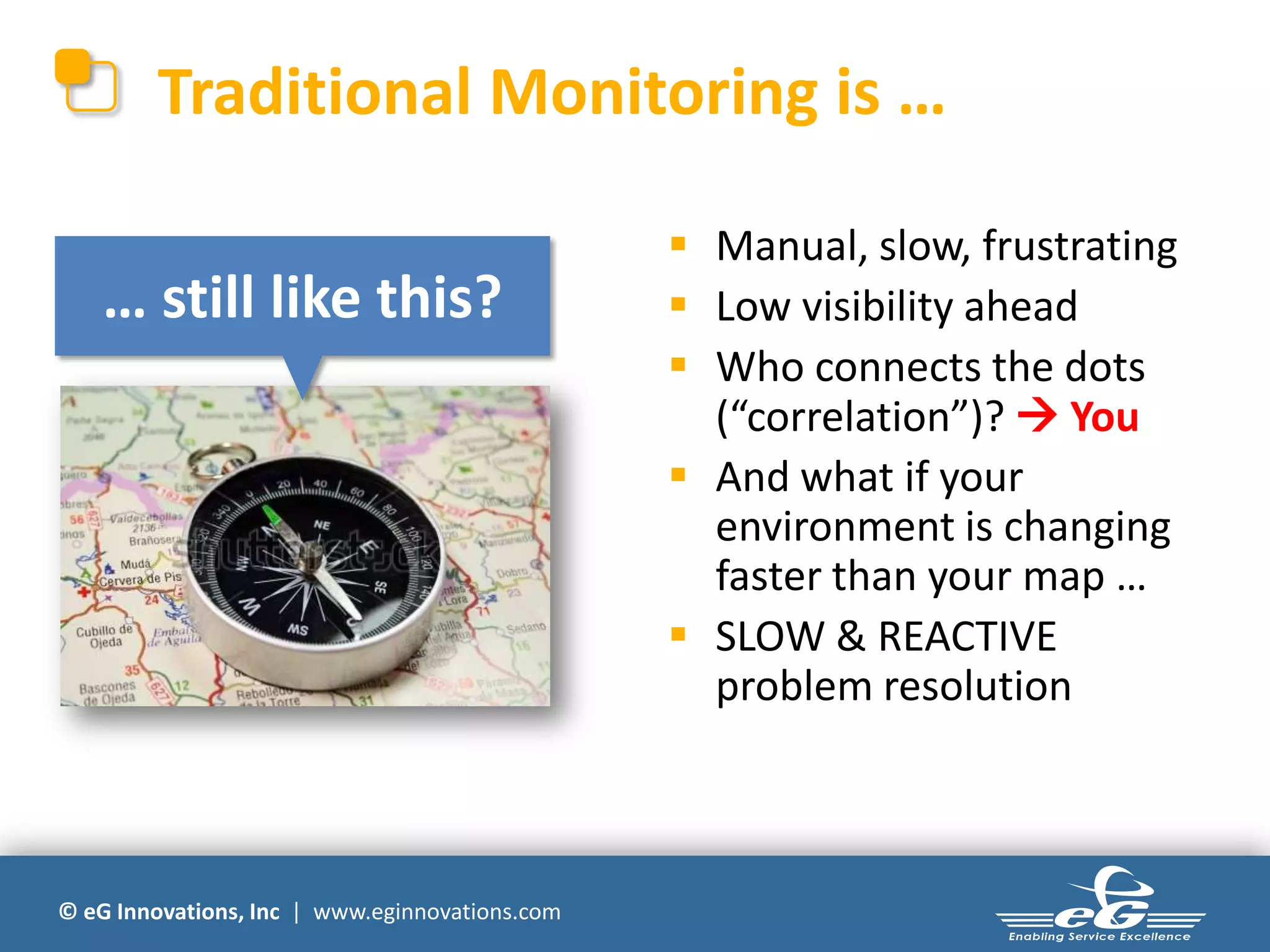 © eG Innovations, Inc | www.eginnovations.com
Traditional Monitoring is …
 Manual, slow, frustrating
 Low visibility ahead
 Who connects the dots
(“correlation”)?  You
 And what if your
environment is changing
faster than your map …
 SLOW & REACTIVE
problem resolution
… still like this?
 