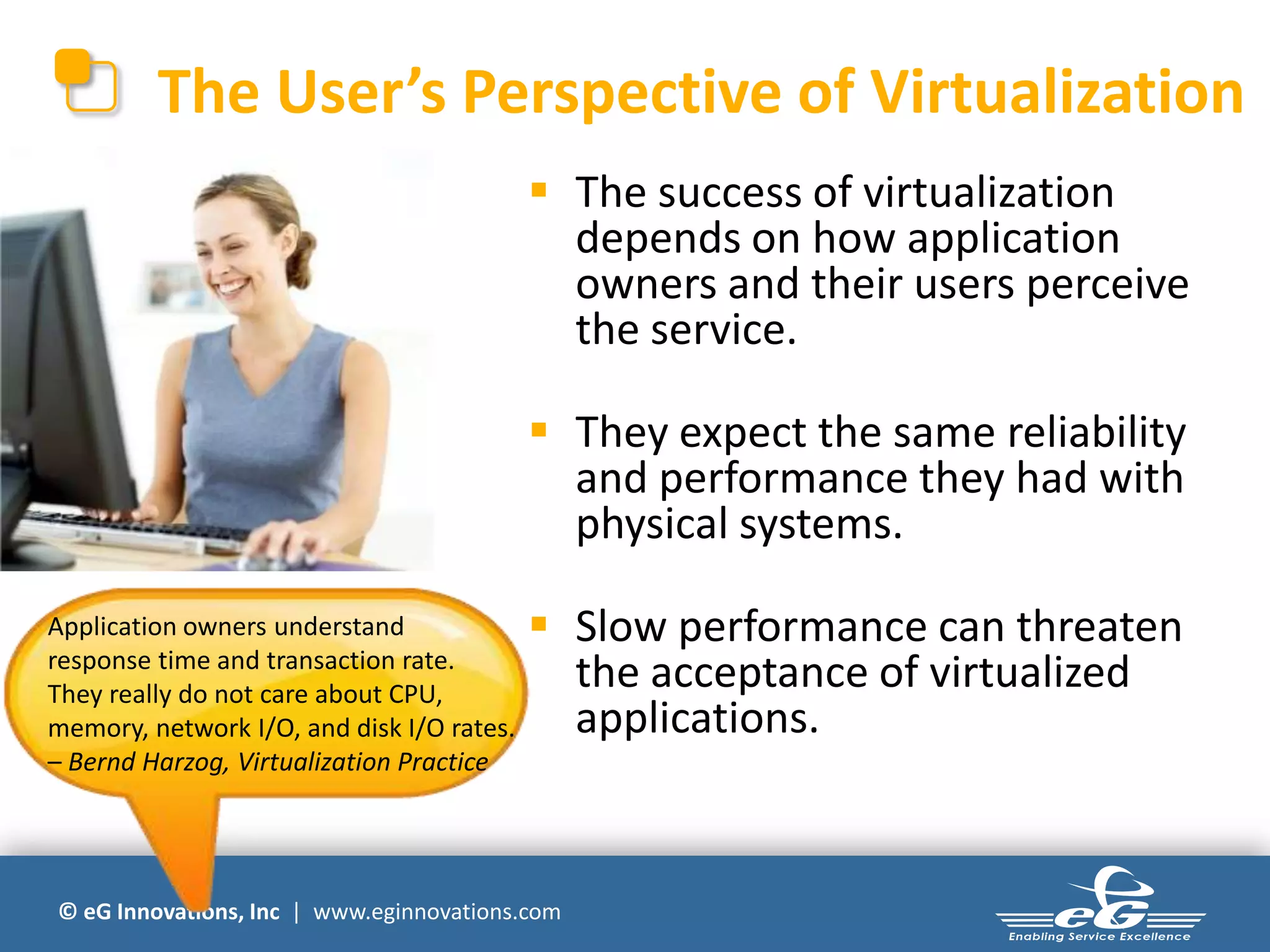 © eG Innovations, Inc | www.eginnovations.com
The User’s Perspective of Virtualization
 The success of virtualization
depends on how application
owners and their users perceive
the service.
 They expect the same reliability
and performance they had with
physical systems.
 Slow performance can threaten
the acceptance of virtualized
applications.
Application owners understand
response time and transaction rate.
They really do not care about CPU,
memory, network I/O, and disk I/O rates.
– Bernd Harzog, Virtualization Practice
 