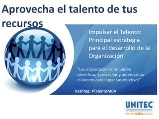 Aprovecha el talento de tus
recursos
Impulsar el Talento:
Principal estrategia
para el desarrollo de la
Organización
“Las organizaciones requieren
identificar, aprovechar y potencializar
el talento para lograr sus objetivos”
Hashtag: #TalentoMBA
 