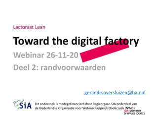 Toward the digital factory
Webinar 26-11-20
Deel 2: randvoorwaarden
gerlinde.oversluizen@han.nl
Lectoraat Lean
Dit onderzoek is medegefinancierd door Regieorgaan SIA onderdeel van
de Nederlandse Organisatie voor Wetenschappelijk Onderzoek (NWO)
 