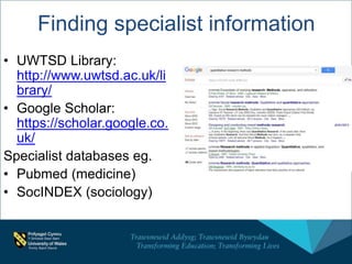 Finding specialist information
• UWTSD Library:
http://www.uwtsd.ac.uk/li
brary/
• Google Scholar:
https://scholar.google.co.
uk/
Specialist databases eg.
• Pubmed (medicine)
• SocINDEX (sociology)
 