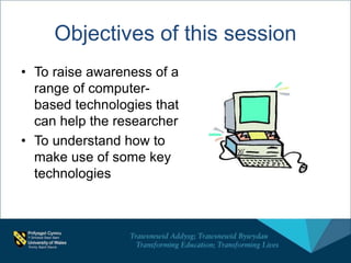 Objectives of this session
• To raise awareness of a
range of computer-
based technologies that
can help the researcher
• To understand how to
make use of some key
technologies
 