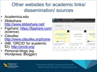 Other websites for academic links/
dissemination/ sources
• Academica.edu
• Slideshare:
http://www.slideshare.net/
• Figshare: https://figshare.com/
(science)
• Citeulike:
http://www.citeulike.org/home
• (NB: ‘ORCID’ for academic
ID): http://orcid.org/
• Personal blogs (eg.
Wordpress; Blogger)
 