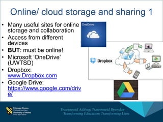 • Many useful sites for online
storage and collaboration
• Access from different
devices
• BUT: must be online!
• Microsoft ‘OneDrive’
(UWTSD)
• Dropbox:
www.Dropbox.com
• Google Drive:
https://www.google.com/driv
e/
Online/ cloud storage and sharing 1
 