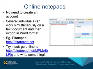 Online notepads
• No need to create an
account
• Several individuals can
work simultaneously on a
text document and then
export in Word format.
• Eg. Piratepad:
http://piratepad.net
• Try it out: go online to
http://piratepad.net/MPMeSr
LRlc and write something!
 