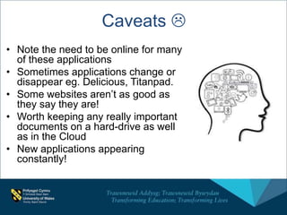 Caveats 
• Note the need to be online for many
of these applications
• Sometimes applications change or
disappear eg. Delicious, Titanpad.
• Some websites aren’t as good as
they say they are!
• Worth keeping any really important
documents on a hard-drive as well
as in the Cloud
• New applications appearing
constantly!
 