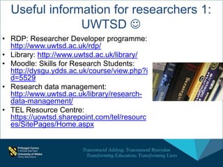 Useful information for researchers 1:
UWTSD 
• RDP: Researcher Developer programme:
http://www.uwtsd.ac.uk/rdp/
• Library: http://www.uwtsd.ac.uk/library/
• Moodle: Skills for Research Students:
http://dysgu.ydds.ac.uk/course/view.php?i
d=5529
• Research data management:
http://www.uwtsd.ac.uk/library/research-
data-management/
• TEL Resource Centre:
https://uowtsd.sharepoint.com/tel/resourc
es/SitePages/Home.aspx
 