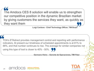 21
TOA's ETAdirect provides management control and reporting with performance
indicators. At present our timeliness of scheduled appointments is at 81% to
88%, and that number continues to rise. The average for similar companies not
using this type of tool is closer to 40% - 50%..
Germano Vieira - Gerente de Operaciones, TIM Fiber
Luigi Cardone - Chief Technology Officer, TIM Brazil
The Amdocs CES 8 solution will enable us to strengthen
our competitive position in the dynamic Brazilian market
by giving customers the services they want, as quickly as
they want them
 
