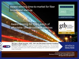 25
Award-winning time-to-market for fiber
broadband start-up
Customer Experience Systems (CES)
Business Process Design & Strategy Consulting
Managed Services Operations
TIM Fiber in Brazil launched “LIVE”, their new fiber-based consumer broadband
operation in just 7 months from start up to activating their first order. This remarkable
achievement also included the ability for “LIVE” to deliver speeds up to 10 times faster
at a highly competitive price while seamlessly managing the customer experience from
order to activation.
Award-winning for The Launch of
affordable ultra-broadband services
 
