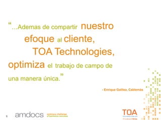9
“…Ademas de compartir nuestro
efoque al cliente,
TOA Technologies,
optimiza el trabajo de campo de
una manera única.”
- Enrique Galilea, Cablemás
 