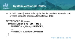 ● In both cases (new or existing table), it's practical to create one
or more separate partitions for historical data:
ALTER TABLE tbl_name
PARTITION BY SYSTEM_TIME (
PARTITION p_history1 HISTORY,
… ,
PARTITION p_current CURRENT
)
;
System-Versioned Tables
 