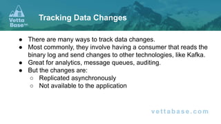 ● There are many ways to track data changes.
● Most commonly, they involve having a consumer that reads the
binary log and send changes to other technologies, like Kafka.
● Great for analytics, message queues, auditing.
● But the changes are:
○ Replicated asynchronously
○ Not available to the application
Tracking Data Changes
 
