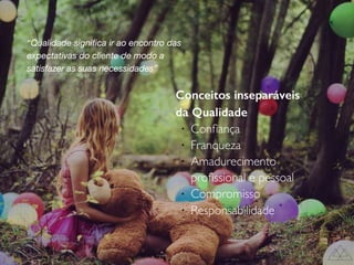 Conceitos inseparáveis
da Qualidade
l
Conﬁança
l
Franqueza
l
Amadurecimento
proﬁssional e pessoal
l
Compromisso
l
Responsabilidade
“Qualidade signiﬁca ir ao encontro das
expectativas do cliente de modo a
satisfazer as suas necessidades”
 