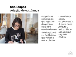-as pessoas
compram de
quem gostam,
de quem as
ouve com
ouvidos de ouvir
-ﬁdelização: é 5
x + fácil ﬁdelizar
que vender a
novos clientes
-semelhança,
elogio,
cooperação (“eu
tb gosto deste
produto”),
reciprocidade-
são as chave
segundo
Chaldini
ﬁdelização
relação de conﬁança
 