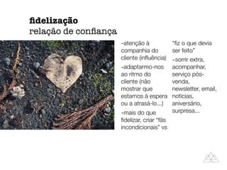-atenção à
companhia do
cliente (inﬂuência)
-adaptarmo-nos
ao ritmo do
cliente (não
mostrar que
estamos à espera
ou a atrasá-lo...)
-mais do que
ﬁdelizar, criar “fãs
incondicionais” vs
“ﬁz o que devia
ser feito”
-sorrir extra,
acompanhar,
serviço pós-
venda,
newsletter, email,
notícias,
aniversário,
surpresa...
ﬁdelização
relação de conﬁança
 