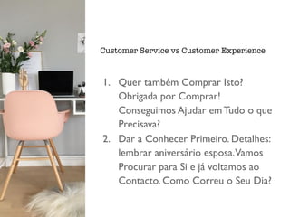 1. Quer também Comprar Isto?
Obrigada por Comprar!
Conseguimos Ajudar em Tudo o que
Precisava?
2. Dar a Conhecer Primeiro. Detalhes:
lembrar aniversário esposa.Vamos
Procurar para Si e já voltamos ao
Contacto. Como Correu o Seu Dia?
Customer Service vs Customer Experience
 