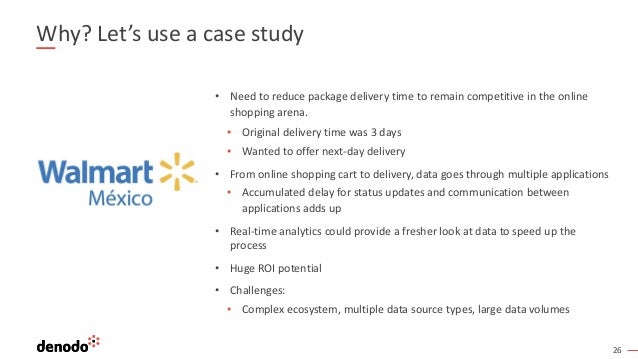 26
Why? Let’s use a case study
• Need to reduce package delivery time to remain competitive in the online
shopping arena.
▪ Original delivery time was 3 days
▪ Wanted to offer next-day delivery
• From online shopping cart to delivery, data goes through multiple applications
▪ Accumulated delay for status updates and communication between
applications adds up
• Real-time analytics could provide a fresher look at data to speed up the
process
• Huge ROI potential
• Challenges:
▪ Complex ecosystem, multiple data source types, large data volumes
 