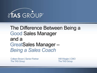 The Difference Between Being a
Good Sales Manager
and a
GreatSales Manager –
Being a Sales Coach
Colleen Brown | Senior Partner   Will Wiegler | CMO
The TAS Group                    The TAS Group
 