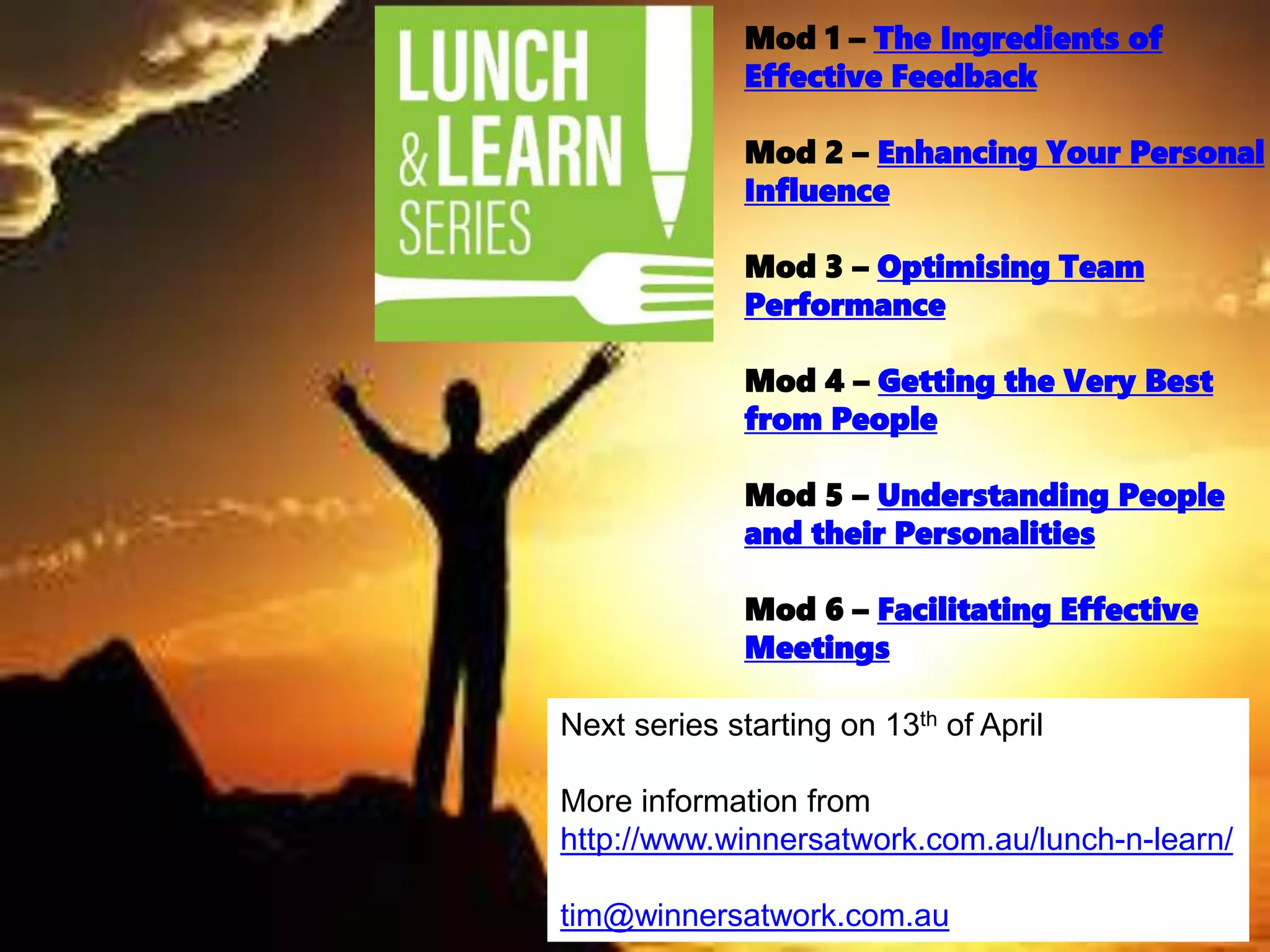 Mod 1 – The Ingredients of
Effective Feedback
Mod 2 – Enhancing Your Personal
Influence
Mod 3 – Optimising Team
Performance
Mod 4 – Getting the Very Best
from People
Mod 5 – Understanding People
and their Personalities
Mod 6 – Facilitating Effective
Meetings
Next series starting on 13th of April
More information from
http://www.winnersatwork.com.au/lunch-n-learn/
tim@winnersatwork.com.au
 