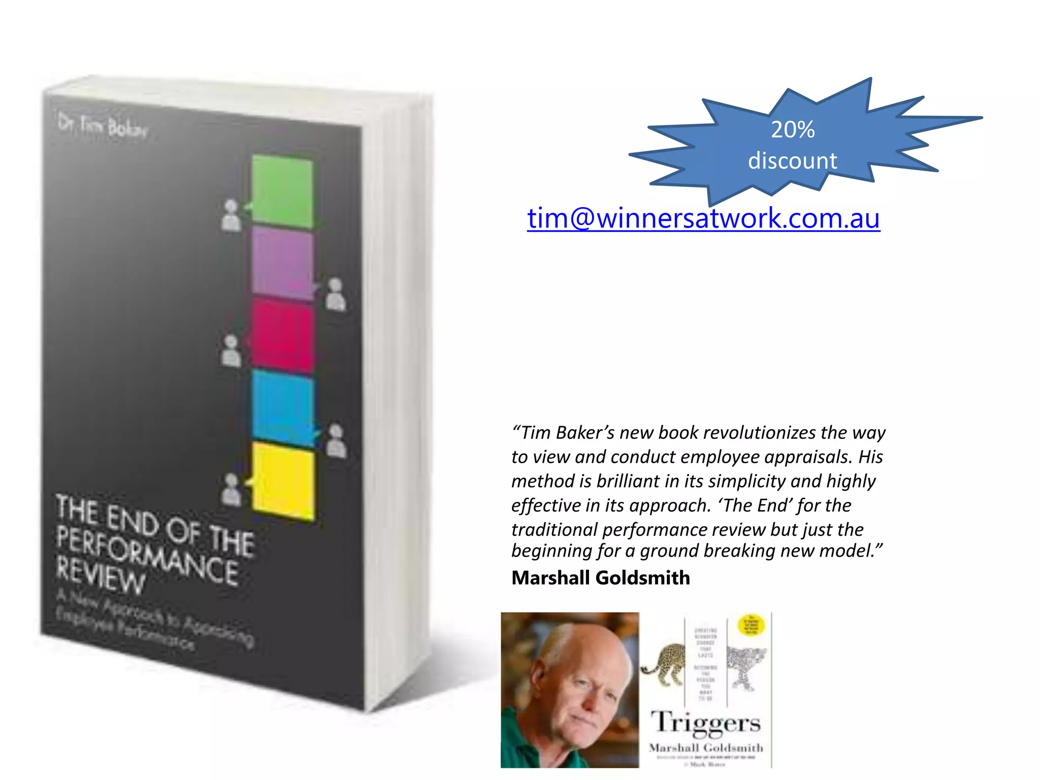 “Tim Baker’s new book revolutionizes the way
to view and conduct employee appraisals. His
method is brilliant in its simplicity and highly
effective in its approach. ‘The End’ for the
traditional performance review but just the
beginning for a ground breaking new model.”
Marshall Goldsmith
tim@winnersatwork.com.au
20%
discount
 