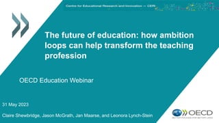 The future of education: how ambition
loops can help transform the teaching
profession
31 May 2023
Claire Shewbridge, Jason McGrath, Jan Maarse, and Leonora Lynch-Stein
OECD Education Webinar
 