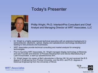 Today's Presenter


                        Phillip Wright, Ph.D. IntertechPira Consultant and Chief
                        Analyst and Managing Director at WRT Associates, LLC




•   Dr. Wright is a highly experienced technical executive with an extensive background in
    semiconductor, electronic, optical, display and optoelectronic technology development
    leading to new products and businesses.
•   WRT Associates provide technical consulting and market analysis for emerging
    technologies.
•   Prior to founding WRT Associates, Dr. Wright managed display technology at Motorola
    and was Founder and Director of Process Development and Device Manufacturing of
    Lytel Incorporated, a start-up optoelectronics firm.
•   Dr. Wright began his career at Bell Laboratories in Murray Hill, NJ and received the B.S.
    degree in Engineering from Purdue University, and the M.S. and Ph.D. degrees in
    Electrical Engineering from the University of Illinois




                                             1                                         September 9, 2009
 