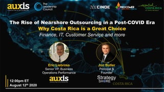 1
Eric Liebross
Senior VP, Business
Operations Performance
Jon Butler
Principal &
Founder
August 12th 2020
12:00pm ET
The Rise of Nearshore Outsourcing in a Post-COVID Era
Why Costa Rica is a Great Choice
Finance, IT, Customer Service and more
 