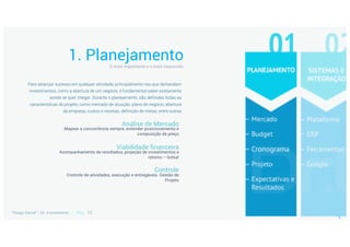 1. Planejamento
Análise de Mercado
Mapear a concorrência sempre, entender posicionamento e
composição de preço
Viabilidade financeira
Acompanhamento de resultados, projeção de investimentos e
retorno – bolsa!
Controle
Controle de atividades, execução e entregáveis. Gestão de
Projeto
Para alcançar sucesso em qualquer atividade, principalmente nas que demandam
investimentos, como a abertura de um negócio, é fundamental saber exatamente
aonde se quer chegar. Durante o planejamento, são definidas todas as
características do projeto, como mercado de atuação, plano de negócio, abertura
da empresa, custos e receitas, definição de metas, entre outras
 