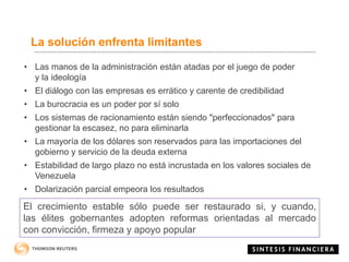 La solución enfrenta limitantes
• Las manos de la administración están atadas por el juego de poder
y la ideología
• El diálogo con las empresas es errático y carente de credibilidad
• La burocracia es un poder por sí solo
• Los sistemas de racionamiento están siendo "perfeccionados" para
gestionar la escasez, no para eliminarla
• La mayoría de los dólares son reservados para las importaciones del
gobierno y servicio de la deuda externa
• Estabilidad de largo plazo no está incrustada en los valores sociales de
Venezuela
• Dolarización parcial empeora los resultados
El crecimiento estable sólo puede ser restaurado si, y cuando,
las élites gobernantes adopten reformas orientadas al mercado
con convicción, firmeza y apoyo popular
 