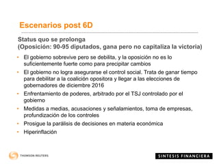 Status quo se prolonga
(Oposición: 90-95 diputados, gana pero no capitaliza la victoria)
• El gobierno sobrevive pero se debilita, y la oposición no es lo
suficientemente fuerte como para precipitar cambios
• El gobierno no logra asegurarse el control social. Trata de ganar tiempo
para debilitar a la coalición opositora y llegar a las elecciones de
gobernadores de diciembre 2016
• Enfrentamiento de poderes, arbitrado por el TSJ controlado por el
gobierno
• Medidas a medias, acusaciones y señalamientos, toma de empresas,
profundización de los controles
• Prosigue la parálisis de decisiones en materia económica
• Hiperinflación
Escenarios post 6D
 