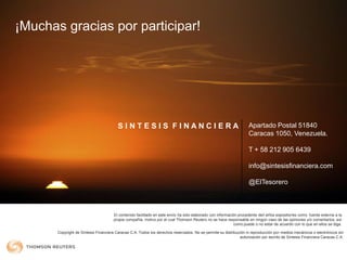 El contenido facilitado en este envío ha sido elaborado con información procedente de/l el/los expositor/es como fuente externa a la
propia compañía, motivo por el cual Thomson Reuters no se hace responsable en ningún caso de las opiniones y/o comentarios, así
como puede o no estar de acuerdo con lo que en ellos se diga.
¡Muchas gracias por participar!
S I N T E S I S F I N A N C I E R A Apartado Postal 51840
Caracas 1050, Venezuela.
T + 58 212 905 6439
info@sintesisfinanciera.com
@ElTesorero
Copyright de Síntesis Financiera Caracas C.A. Todos los derechos reservados. No se permite su distribución ni reproducción por medios mecánicos o electrónicos sin
autorización por escrito de Síntesis Financiera Caracas C.A.
 
