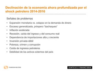 Declinación de la economía ahora profundizada por el
shock petrolero 2014-2016
Señales de problemas
• Expansión monetaria vs. colapso en la demanda de dinero
• Escasez generalizada, próspero “bachaqueo”
• Inflación acelerada
• Recesión, caída del ingreso y del consumo real
• Dependencia de importaciones alta y creciente
• Inversión privada débil
• Pobreza, crimen y corrupción
• Caída de ingresos petroleros
• Debilidad de los activos externos del país
 