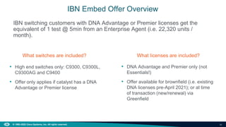 36
© 1992–2022 Cisco Systems, Inc. All rights reserved.
IBN switching customers with DNA Advantage or Premier licenses get the
equivalent of 1 test @ 5min from an Enterprise Agent (i.e. 22,320 units /
month).
IBN Embed Offer Overview
What switches are included?
• High end switches only: C9300, C9300L,
C9300AG and C9400
• Offer only applies if catalyst has a DNA
Advantage or Premier license
What licenses are included?
• DNA Advantage and Premier only (not
Essentials!)
• Offer available for brownfield (i.e. existing
DNA licenses pre-April 2021); or at time
of transaction (new/renewal) via
Greenfield
 