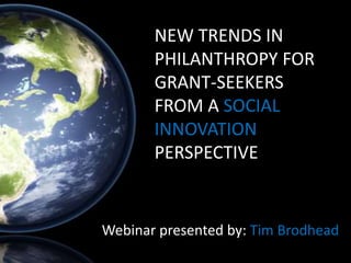 NEW TRENDS IN
       PHILANTHROPY FOR
       GRANT-SEEKERS
       FROM A SOCIAL
       INNOVATION
       PERSPECTIVE


Webinar presented by: Tim Brodhead
 